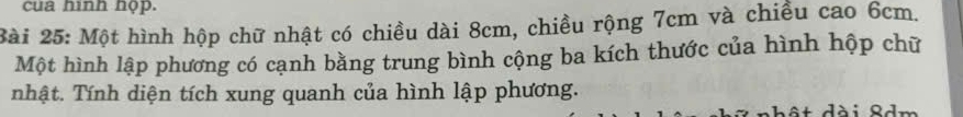 cua hình họp. 
Bài 25: Một hình hộp chữ nhật có chiều dài 8cm, chiều rộng 7cm và chiều cao 6cm. 
Một hình lập phương có cạnh bằng trung bình cộng ba kích thước của hình hộp chữ 
nhật. Tính diện tích xung quanh của hình lập phương. 
ahật dài 8dm