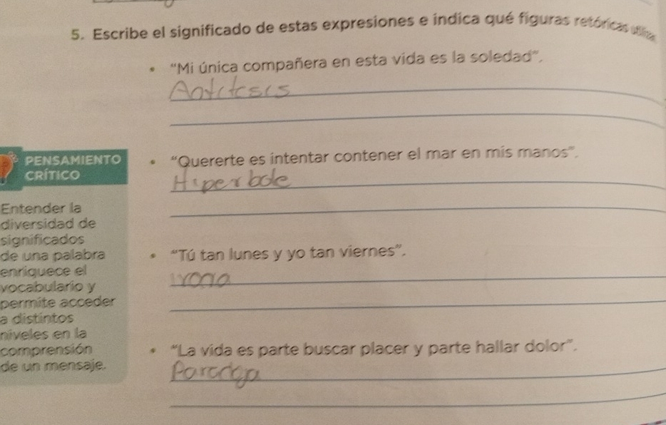 Escribe el significado de estas expresiones e índica qué figuras retóricas ila 
"Mi única compañera en esta vida es la soledad", 
_ 
_ 
PENSAMIENTO • “Quererte es intentar contener el mar en mis manos”. 
crítico 
_ 
Entender la 
_ 
diversidad de 
significados 
de una palabra * “Tú tan lunes y yo tan viernes”. 
enriquece el 
vocabulario y 
_ 
permite acceder_ 
a distintos 
níveles en la 
comprensión “La vida es parte buscar placer y parte hallar dolor”. 
de un mensaje._ 
_