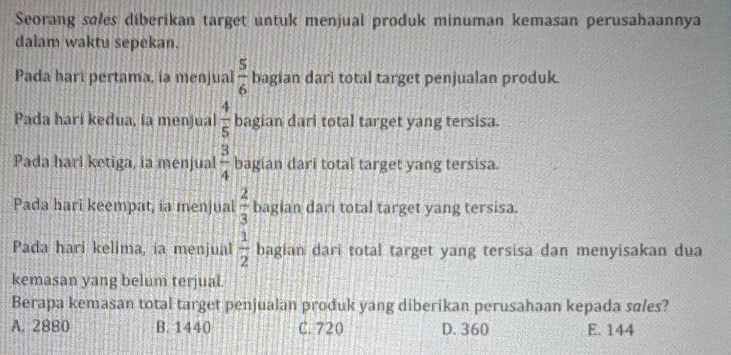 Seorang søles diberikan target untuk menjual produk minuman kemasan perusahaannya
dalam waktu sepekan.
Pada hari pertama, ía menjual  5/6  bagian dari total target penjualan produk.
Pada hari kedua, la menjual  4/5  bagian dari total target yang tersisa.
Pada harl ketiga, ia menjual  3/4  bagian dari total target yang tersisa.
Pada hari keempat, ia menjual  2/3  bagian dari total target yang tersisa.
Pada hari kelima, ia menjual  1/2  bagian dari total target yang tersisa dan menyisakan dua
kemasan yang belum terjual.
Berapa kemasan total target penjualan produk yang diberikan perusahaan kepada søles?
A. 2880 B. 1440 C. 720 D. 360 E. 144