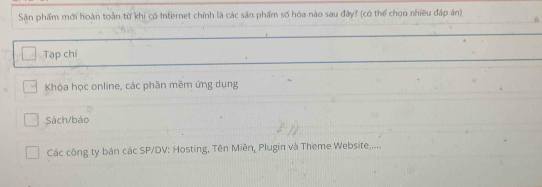 Sản phẩm mới hoàn toàn từ khi có Internet chính là các sản phẩm số hóa nào sau đây? (có thể chọn nhiều đáp án) 
Tạp chí 
Khóa học online, các phần mềm ứng dụng 
Sách/báo 
Các công ty bán các SP/DV: Hosting, Tên Miền, Plugin và Theme Website,....