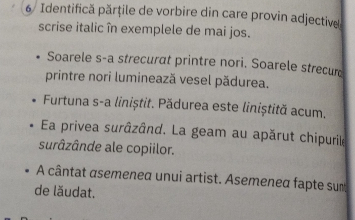 Identifică părțile de vorbire din care provin adjectivell 
scrise italic în exemplele de mai jos. 
Soarele s-a strecurat printre nori. Soarele strecur 
printre nori luminează vesel pădurea. 
Furtuna s-a liniștit. Pădurea este liniștită acum. 
Ea privea surâzând. La geam au apărut chipurile 
surâzânde ale copiilor. 
A cântat asemenea unui artist. Asemeneα fapte sunt 
de lăudat.