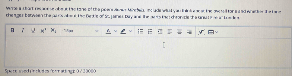 Write a short response about the tone of the poem Annus Mirabilis. Include what you think about the overall tone and whether the tone 
changes between the parts about the Battle of St. James Day and the parts that chronicle the Great Fire of London. 
B I u X^2 X_2 ·15px 
Space used (includes formatting): 0 / 30000