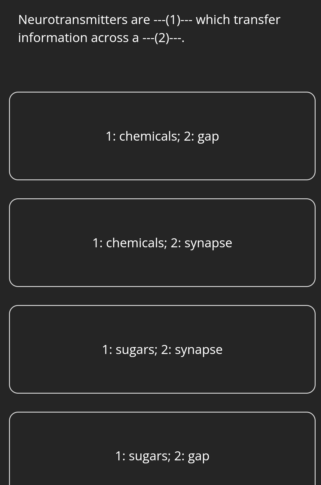 Neurotransmitters are ---(1)--- which transfer
information across a ---(2)---.
1: chemicals; 2: gap
1: chemicals; 2: synapse
1: sugars; 2: synapse
1: sugars; 2: gap