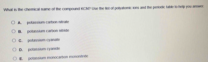 What is the chemical name of the compound KCN? Use the list of polyatomic ions and the periodic table to help you answer.
A. potassium carbon nitrate
B. potassium carbon nitride
C. potassium cyanate
D. potassium cyanide
E. potassium monocarbon mononitride