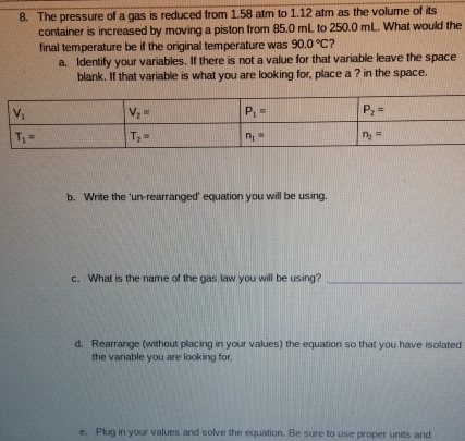 The pressure of a gas is reduced from 1.58 atm to 1.12 atm as the volume of its
container is increased by moving a piston from 85.0 mL to 250.0 mL. What would the
final temperature be if the original temperature was 90.0°C ?
a. Identify your variables. If there is not a value for that variable leave the space
blank. If that variable is what you are looking for, place a ? in the space.
b. Write the 'un-rearranged' equation you will be using
c. What is the name of the gas law you will be using?_
d. Rearrange (without placing in your values) the equation so that you have isolated
the variable you are looking for.
e. Plug in your values and solve the equation. Be sure to use proper units and