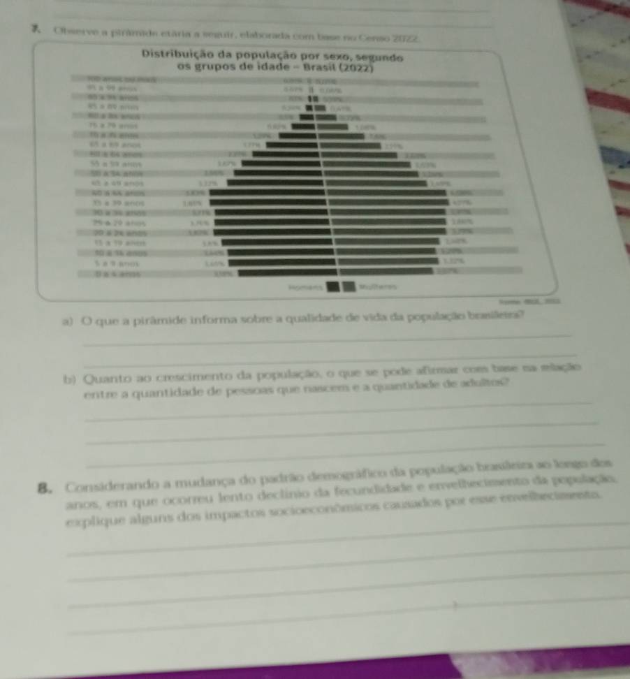 Observe a pinâmide etária a seguir, elaborada com base no Censo 20722. 
a) O que a pirâmide informa sobre a qualidade de vida da população brasileira? 
_ 
_ 
b) Quanto ao crescimento da população, o que se pode afirmar com base na mlação 
_ 
entre a quantidade de pessoas que nascem e a quantidade de adultos? 
_ 
_ 
B. Considerando a mudança do padrão demográfico da população brasiârira ao losgo dos 
anos, em que ocorru lento declínio da fecundidade e envelhecieento da população. 
_ 
explique alguns dos impactos socioeconômicos causados por esse envelbeciments. 
_ 
_ 
_