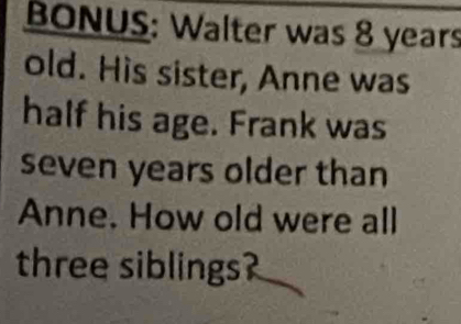 BONUS: Walter was 8 years
old. His sister, Anne was 
half his age. Frank was 
seven years older than 
Anne. How old were all 
three siblings?