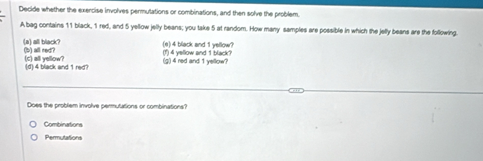 Decide whether the exercise involves permutations or combinations, and then solve the problem.
A bag contains 11 black, 1 red, and 5 yellow jelly beans; you take 5 at random. How many samples are possible in which the jelly beans are the following.
(a) all black? (e) 4 black and 1 yellow?
(b) all red? (f) 4 yellow and 1 black?
(c) all yellow? (g) 4 red and 1 yellow?
(d) 4 black and 1 red?
Does the problem involve permutations or combinations?
Combinations
Permutations