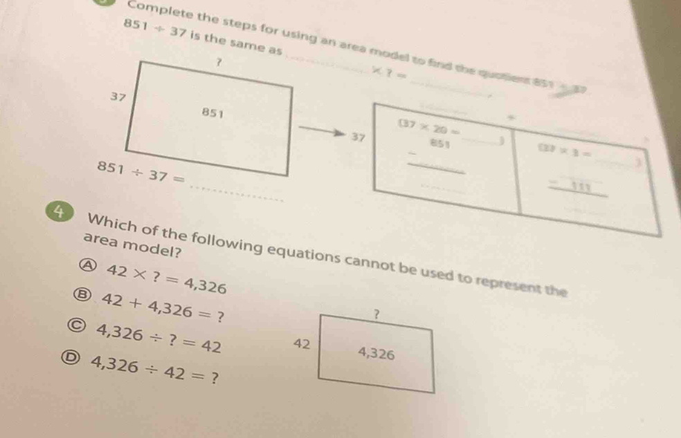 851/ 37 is the same as * ?=
Complete the steps for using an area model to find the quatient 851  
_) (3)* 3=
37 (37* 20=
-^851
_
_
_
_
a
Which of the following equations cannot be used to represent the_
area model?
A 42* ?=4,326
B 42+4,326= ?
C 4,326/ ?=42
D 4,326/ 42= ?