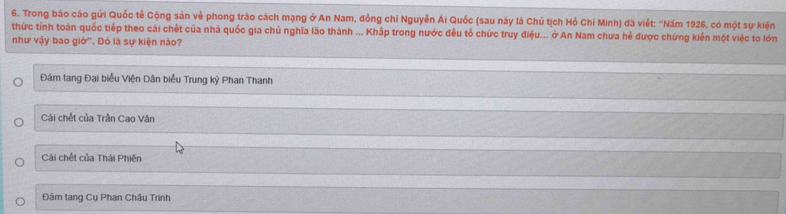 Trong báo cáo gửi Quốc tế Cộng sản về phong trào cách mạng ở An Nam, đồng chỉ Nguyễn Ái Quốc (sau này là Chủ tịch Hồ Chí Minh) đã viết: ''Năm 1926, có một sự kiện
thức tỉnh toàn quốc tiếp theo cái chết của nhà quốc gia chủ nghĩa lão thành ... Khấp trong nước đều tổ chức truy điệu... ở An Nam chưa hẻ được chứng kiển một việc to lớn
như vậy bao giờ". Đỏ là sự kiện nào?
Đám tang Đại biểu Viện Dân biểu Trung kỳ Phan Thanh
Cái chết của Trần Cao Vân
Cái chết của Thái Phiên
Đám tang Cụ Phan Châu Trinh