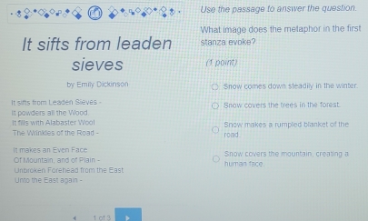 Use the passage to answer the question. 
What image does the metaphor in the first 
It sifts from leaden stanza evoke? 
sieves (1 point) 
by Emily Dickinson Snow comes down steadily in the winter 
It sims from Leaden Sieves - 
It powders all the Wood Snow covers the trees in the forest. 
It fills with Alabaster Wool 
The Wrinkles of the Road - road. Snow makes a rumpled blanket of the 
It makes an Even Face 
Of Mountain, and of Plain - human face. Snow covers the mountain, creating a 
Unbroken Forehead from the East 
Unto the East again - 
1 of 3
