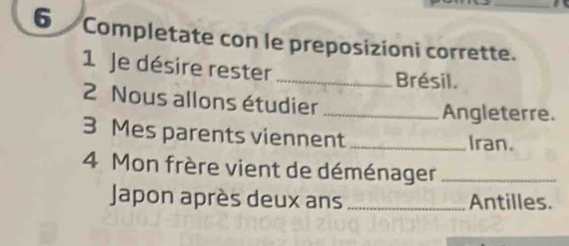 Completate con le preposizioni corrette. 
1 Je désire rester_ Brésil. 
2 Nous allons étudier_ 
Angleterre. 
3 Mes parents viennent _Iran. 
4 Mon frère vient de déménager_ 
Japon après deux ans _Antilles.