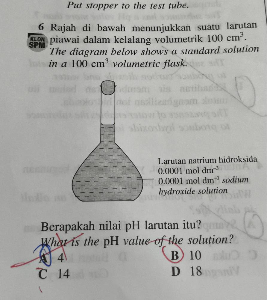 Put stopper to the test tube.
6 Rajah di bawah menunjukkan suatu larutan
KLON piawai dalam kelalang volumetrik 100cm^3. 
SPM
The diagram below shows a standard solution
in a 100cm^3 volumetric flask.
Larutan natrium hidroksida
0.0001 moldm^(-3)
0.0001 mol dm^(-3) sodium
hydroxide solution
Berapakah nilai pH larutan itu?
What is the pH value of the solution?
a 4 B 10
℃ 14 D 18