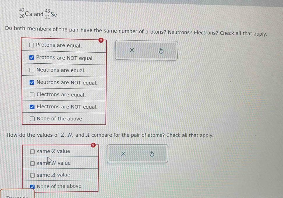 _(20)^(42)Ca and _(21)^(43)Sc
Do both members of the pair have the same number of protons? Neutrons? Electrons? Check all that apply. 
× 
How do the values of Z, N, and A compare for the pair of atoms? Check all that apply. 
×