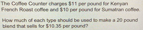 The Coffee Counter charges $11 per pound for Kenyan 
French Roast coffee and $10 per pound for Sumatran coffee. 
How much of each type should be used to make a 20 pound
blend that sells for $10.35 per pound?