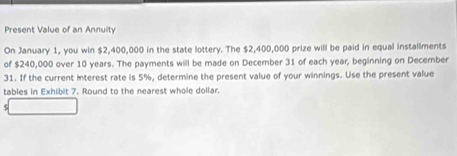 Present Value of an Annuity 
On January 1, you win $2,400,000 in the state lottery. The $2,400,000 prize will be paid in equal installments 
of $240,000 over 10 years. The payments will be made on December 31 of each year, beginning on December 
31. If the current interest rate is 5%, determine the present value of your winnings. Use the present value 
tables in Exhibit 7. Round to the nearest whole dollar.
$