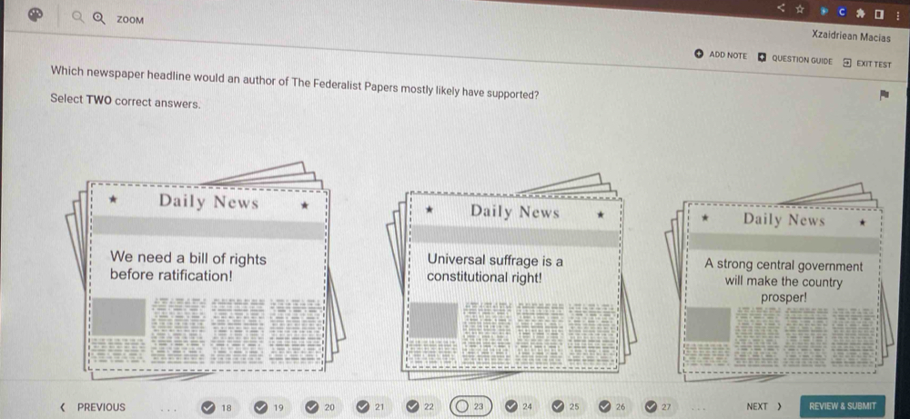 ZOOM
Xzaidriean Macias
ADD NOTE QUESTION GUIDE EXIT TEST
Which newspaper headline would an author of The Federalist Papers mostly likely have supported?
Select TWO correct answers.
Daily News Daily News Daily News
We need a bill of rights Universal suffrage is a A strong central government
before ratification! constitutional right!
will make the country
prosper!
《 PREVIOUS 18 19 20 21 22 23 24 25 26 27 NEXT 》 REVIEW & SUBMIT