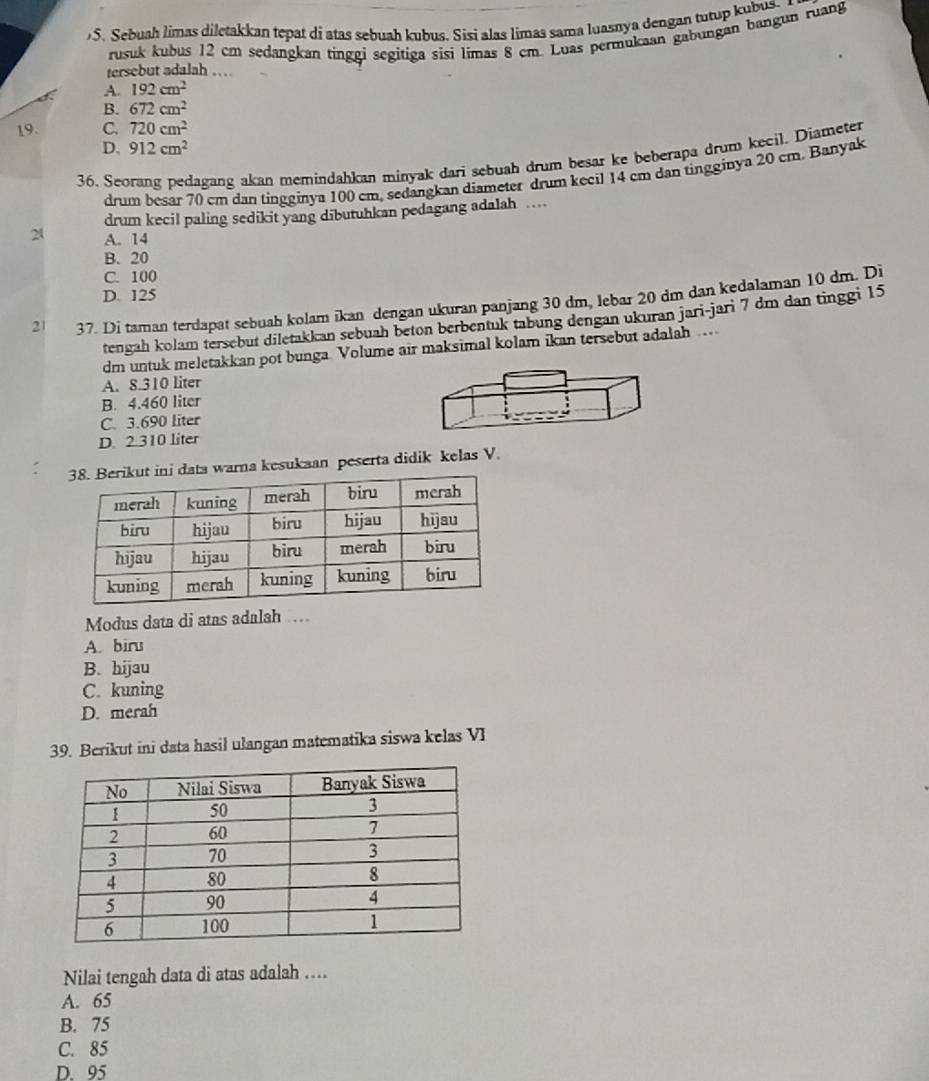 )S. Sebuah limas diletakkan tepat di atas sebuah kubus. Sisi alas limas sama luasnya dengan tutup kubus. 
tersebut adalah … rusuk kubus 12 cm sedangkan tinggi segitiga sisi limas 8 cm. Luas permukaan gabungan bangun ruang
A. 192cm^2
B. 672cm^2
19. C. 720cm^2
D. 912cm^2
36. Seorang pedagang akan memindahkan minyak dari sebuah drum besar ke beberapa drum kecil. Diameter
drum besar 70 cm dan tingginya 100 cm, sedangkan diameter drum kecil 14 cm dan tingginya 20 cm. Banyak
drum kecil paling sedikit yang dibutuhkan pedagang adalah …
2 A. 14
B. 20
C. 100
D. 125
21 37. Di taman terdapat sebuah kolam ikan dengan ukuran panjang 30 dm, lebar 20 dm dan kedalaman 10 dm. Di
tengah kolam tersebut diletakkan sebuah beton berbentuk tabung dengan ukuran jari-jari 7 dm dan tinggi 15
dm untuk meletakkan pot bunga. Volume air maksimal kolam ikan tersebut adalah …..
A. 8.310 liter
B. 4.460 liter
C. 3.690 liter
D. 2.310 liter
ut ini data warna kesukaan peserta didik kelas V.
Modus data di atas adalah ….
A. biru
B. hijau
C. kuning
D. merah
39. Berikut ini data hasil ulangan matematika siswa kelas VI
Nilai tengah data di atas adalah ....
A. 65
B. 75
C. 85
D. 95