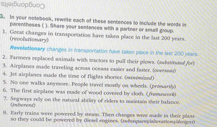 s1lθ!6uop6uo] 
G. In your notebook, rewrite each of these sentences to include the words in 
parentheses ( ). Share your sentences with a partner or small group. 
1. Great changes in transportation have taken place in the last 200 years. 
(revolutionary) 
Revolutionary changes in transportation have taken place in the last 200 years. 
2. Farmers replaced animals with tractors to pull their plows. (substituted for) 
3. Airplanes made traveling across oceans easier and faster. (overseas) 
4. Jet airplanes made the time of flights shorter. (minimized) 
5. No one walks anymore. People travel mostly on wheels. (primarily) 
6. The first airplane was made of wood covered by cloth. (framework) 
7. Segways rely on the natural ability of riders to maintain their balance. 
(inberent) 
8. Early trains were powered by steam. Then changes were made in their plans 
so they could be powered by diesel engines. (subsequent/alterations/designs)