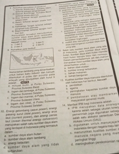 Daerah Simalungun Sumatra Ulara 11 Pernyataan yang topat mengena
8. Perhatikan peryatian di bawah ini Esteratan manusía dengan peranfastan
sumber daya alam adalah  (
terkenal sebagai penghasil padi.
a. populasi manusia yang semakin
2) Daerah Bukitlinggi Sumaïra Barat
bertambah menyebábkan kogiátan
alam semakin berkurang sehingga
3) Riau terkenal dengan perkebunan eksploitasi terhadap sumber daya
torkenal wisala allamnya
4) Batam terkenal dengan wisata hasi pencemaran lingkungan dapat
kelapa sawit.
dihìndari
5) Kalimantan Tengah terkenal sebaga b penduduk yang semakin berkurang
Industr
penghasil batu permata sumber daya alam berkurang dan 
6) Baganslaplapi terkenal dengan hasi menyebabkan kegiatan eksploitas
Pernyataan tersebut menunjukkan kerusakan lingkungan bertamban
sumber daya alam jenis renewable c populasi manusia yang semakin
k an laut 
eksploltaël sumber daya alam semakin .
resources dan unrenewable resources. bertambah menyebabkan kegiatan
bertambah dan mengakibatkan
kerusakan lngkungan
d 4 dan 6 c. 3 dan 5 d. sedikit atau banyaknya manusia tidak
akan memengaruhi sumber daya alam
a. 1 dan 3 kecuali nomor
9. Perhatikan pela berikut! b. 2 dan 4
yang ada
12. Salah satu sumber daya alam yang ada
di Indonesia, yaitu sumber daya alam
hutan. Sumber daya alam hutan memiliki
hasil hutan berupa kayu dan nonkayu.
Dalam pemanfaatannya, jati dan mahoni
merupakan hasil sumber daya alam yang
dimanfaatkan untuk
Nama bahan tambang yang dimanfaalkan a. bahan obat-obatan
untuk bahan baku industri dan banyak b. sumber energi terbarukan
ditemukan di pulau dan provinsi pada c. bahan makanan
wilayah yang ditunjukkan oleh huruf X d bahan bangunan
adalah .... o s 13. Kualitas sumber daya manusia ditentukan
a minyak bumi, di Pulau Sulawesi. oleh beberapa hal berikut, kecuali ....
Provinsi Sulawesi Barat
b. Jogam dan tembaga, di Pulau Sulawesi, a. pendidikan b. agama
c. logam dan marmer, di Pulau Sulawesi, c. peningkatan kapasitas sumber daya
Provinsi Sulawesi Selatan
Provinsi Sulawesi Utara manusia
d. logam dan nikel, di Pulau Sulawesi, d. pembebasan atau membiarkan
masyarakat generasi muda
Provinsi Sulawesi Selatan
10. Energi gelombang (wave power), energi 14. Manfaat IPM bagi Indonesia adalah
pasang surut (fidal power), energi arus a. IPM merupakan data strategis
laut (current power), dan energi panas karena selain sebagai ukuran kinerj
laut (ocean thermal energy conversion) pemerintah juga digunakan sebag
merupakan salah satu sumber daya alam salah satu alokator penentuan Da
Alokasi Umum (DAU)
yang terdapat di Indonesia yang termasuk b. digunakan untuk menyejajark
a. sumber daya alam hutan Indonesia dengan negara maju lain
dalam …
b. sumber daya alam tambang c. menurunkan kualitas sumber 
c. energi kelautan manusia negara yang men
peringkat tinggi
d. sumber daya alam yang tidak d. meningkatkan perekonomian ra
terbarukan