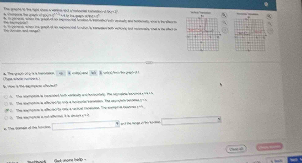 The graphs to the right show a vertical and a horizontal translation of f(x)=2^x etial Th 
a. Compare the graph of g(x)=2^(x+3)+4 to the graph of (x)=2^3
b. in general, when the graph of an exponential function is translated both vertically and horizontally, what ias the effect on
The asymptote?
e, In general, when the graph of an exponential function is translated both vertically and horizontally, what is the effect on
the domain and range? 

a. The graph of g is a translation 4p 4 unit(s) and ③ unit(s) from the graph of 1
(Type whole numbers.)
b. How is the asymptote affected?
A. The asymptote is translated both vertically and horizontally. The asymptote becomes y=k+2 . The asymptote is affected by only a horizontal translation. The asymptote becomes x=
The asymptote is affected by only a vertical translation. The asymptote becomes x=4
D. The asymptote is not affected. It is always x=0
e. The domain of the function and the range of the function 
Cruaz all o 
Tythook Get more help 
4 Bock