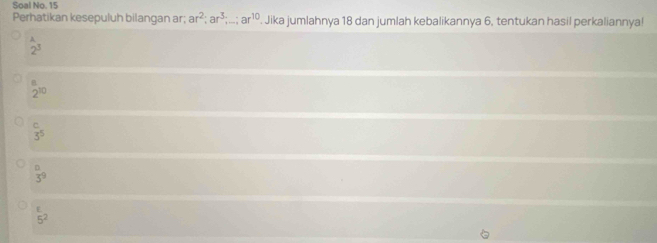 Soal No. 15
Perhatikan kesepuluh bilangan ar; ar^2; ar^3;...; ar^(10). Jika jumlahnya 18 dan jumlah kebalikannya 6, tentukan hasil perkaliannya!
 1/2^3 
2^(10)
C
3^5
D
3^9
E
5^2