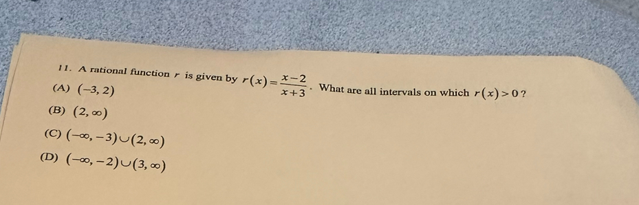 A rational function is given by r(x)= (x-2)/x+3 . What are all intervals on which r(x)>0 ?
(A) (-3,2)
(B) (2,∈fty )
(C) (-∈fty ,-3)∪ (2,∈fty )
(D) (-∈fty ,-2)∪ (3,∈fty )