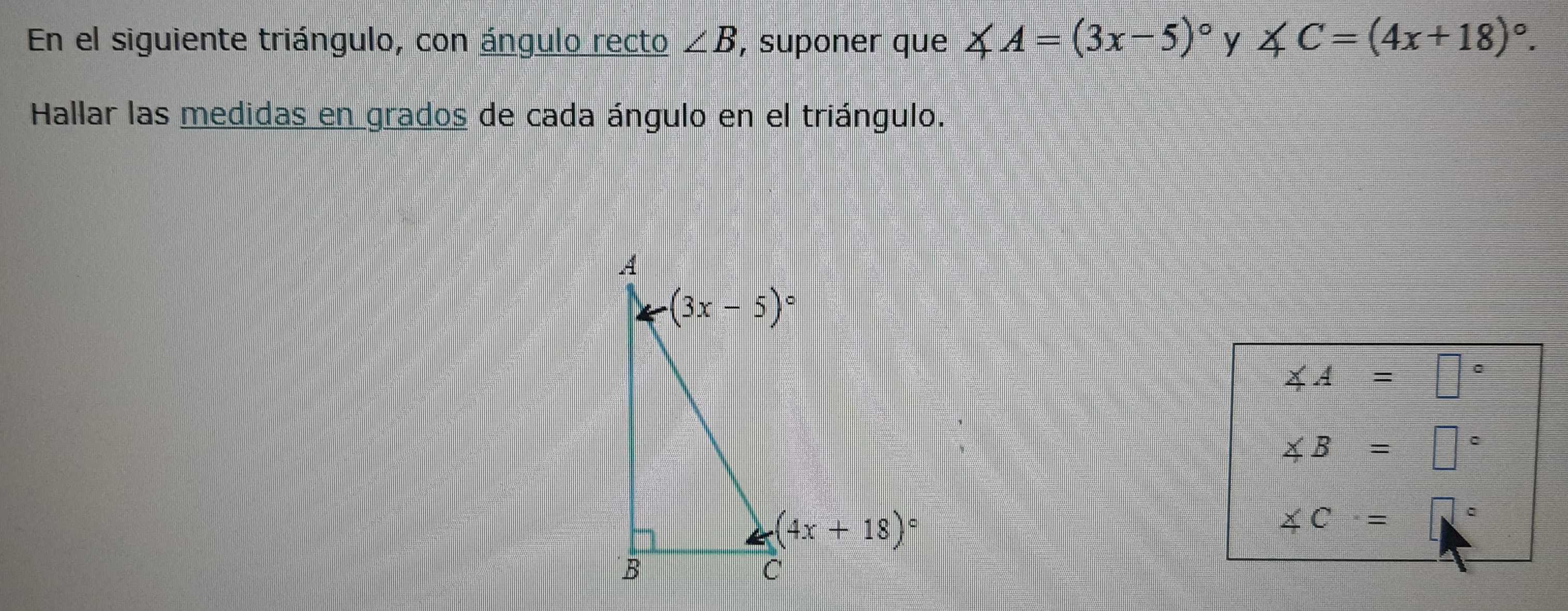 En el siguiente triángulo, con ángulo recto ∠ B , suponer que 4 A=(3x-5)^circ  y ∠ C=(4x+18)^circ .
Hallar las medidas en grados de cada ángulo en el triángulo.
∠ A=□°
∠ B=□°
∠ C=□°