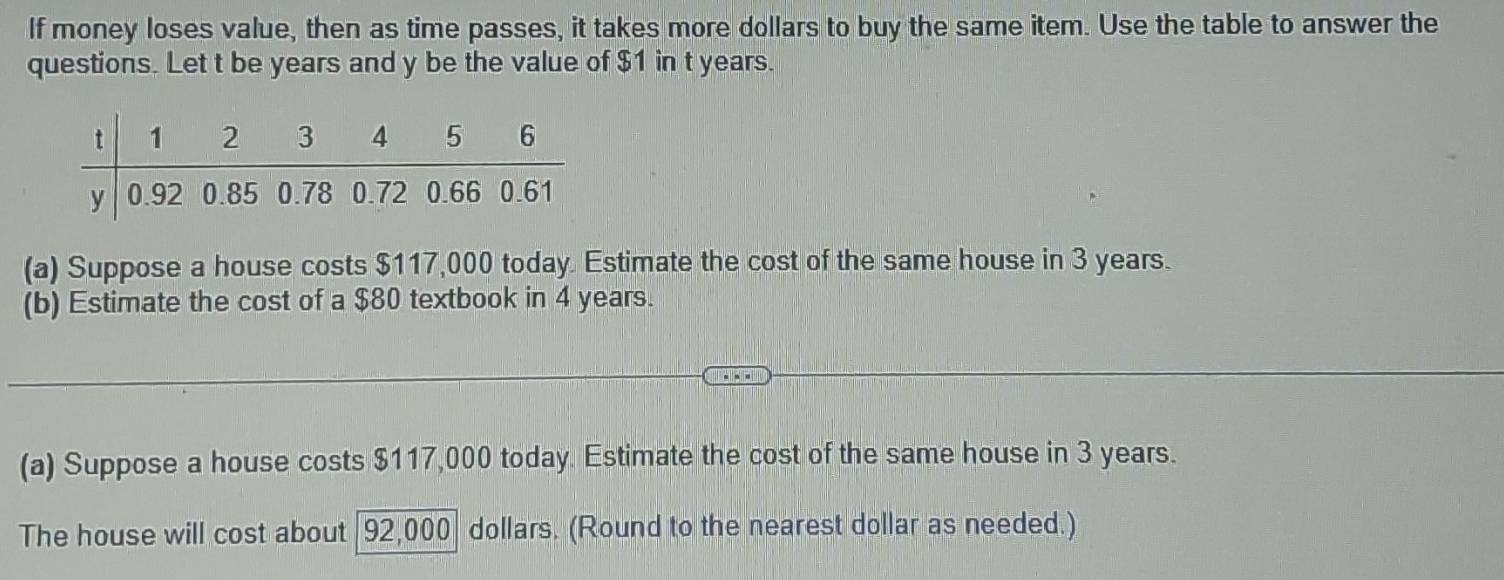 If money loses value, then as time passes, it takes more dollars to buy the same item. Use the table to answer the 
questions. Let t be years and y be the value of $1 in t years. 
(a) Suppose a house costs $117,000 today. Estimate the cost of the same house in 3 years. 
(b) Estimate the cost of a $80 textbook in 4 years. 
(a) Suppose a house costs $117,000 today. Estimate the cost of the same house in 3 years. 
The house will cost about 92,000 dollars. (Round to the nearest dollar as needed.)