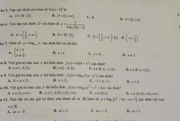 Tâu 5. Tập xác định của hàm số ln (x-1)^2 à
C
A. D=R/ 1 . B. D=(1;+∈fty ). C. R . D. D=[1;+∈fty )
Tâu 6. Tìm tập xác định D của hàm số y=frac 1log _3(2x-1).
A. D=( 1/2 ;+∈fty ). B. D=Rvee  1 . C. D=( 1/2 ;+∈fty ) 1. D. (-∈fty ; 1/2 ).
âu 7. Hàm số y=log _x-1x xác định khī và chí khi
A. beginarrayl x>1 x!= 2endarray. . B. x>1. C. x>0. D. x!= 2.
Au 8. Với giá trị nào của x thì biểu thức f(x)=ln (4-x^2) xác định?
A. x∈ (-2;2). B. x∈ [-2;2]. C. x∈ Rvee [-2;2]. D. x∈ R|(-2;2).
lu 9. Với giá trị nào của x thi biểu thức: f(x)=log _6(2x-x^2) xác định?
A. 0 B. x>2. C. -1 D. x<3.
u 10. Với giá trị nào của x thì biểu thức f(x)=log _5(x^3-x^2-2x) xác đjnh?
A x∈ (1;+∈fty ). B. x∈ (-1;0)∪ (2;+∈fty ). C. x∈ (0;1). D. x∈ (0;2)∪ (4;+∈fty ).
Su 11. Tìm tất cá các giá trị thực của tham số m để hàm số y=log _3(x^2-4x-m+1) xác định với mọi
x∈ R.
A. m B. m>3. C. m>-3. D. m<3.