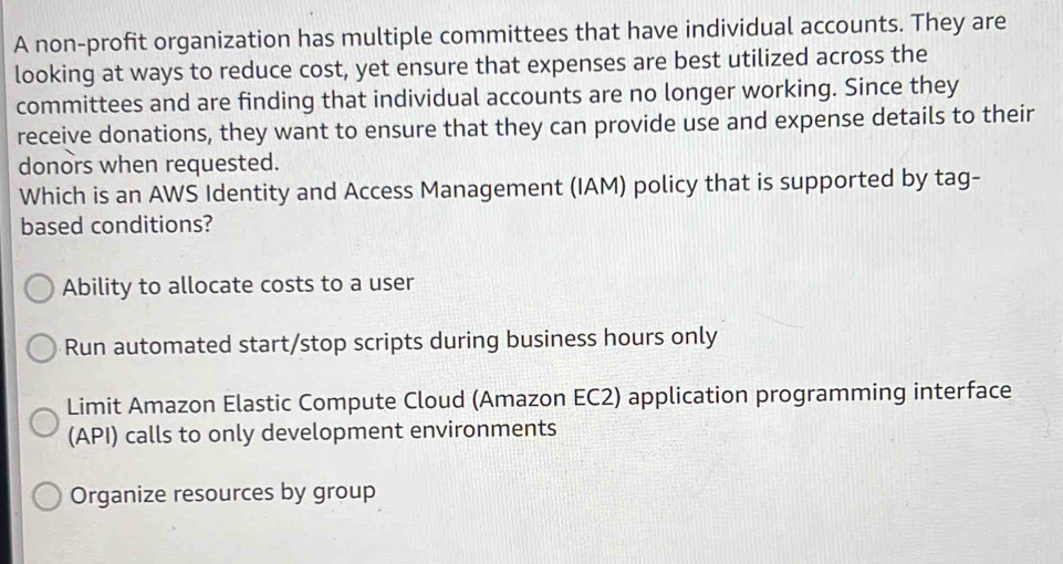 A non-profit organization has multiple committees that have individual accounts. They are
looking at ways to reduce cost, yet ensure that expenses are best utilized across the
committees and are finding that individual accounts are no longer working. Since they
receive donations, they want to ensure that they can provide use and expense details to their
donors when requested.
Which is an AWS Identity and Access Management (IAM) policy that is supported by tag-
based conditions?
Ability to allocate costs to a user
Run automated start/stop scripts during business hours only
Limit Amazon Elastic Compute Cloud (Amazon EC2) application programming interface
(API) calls to only development environments
Organize resources by group