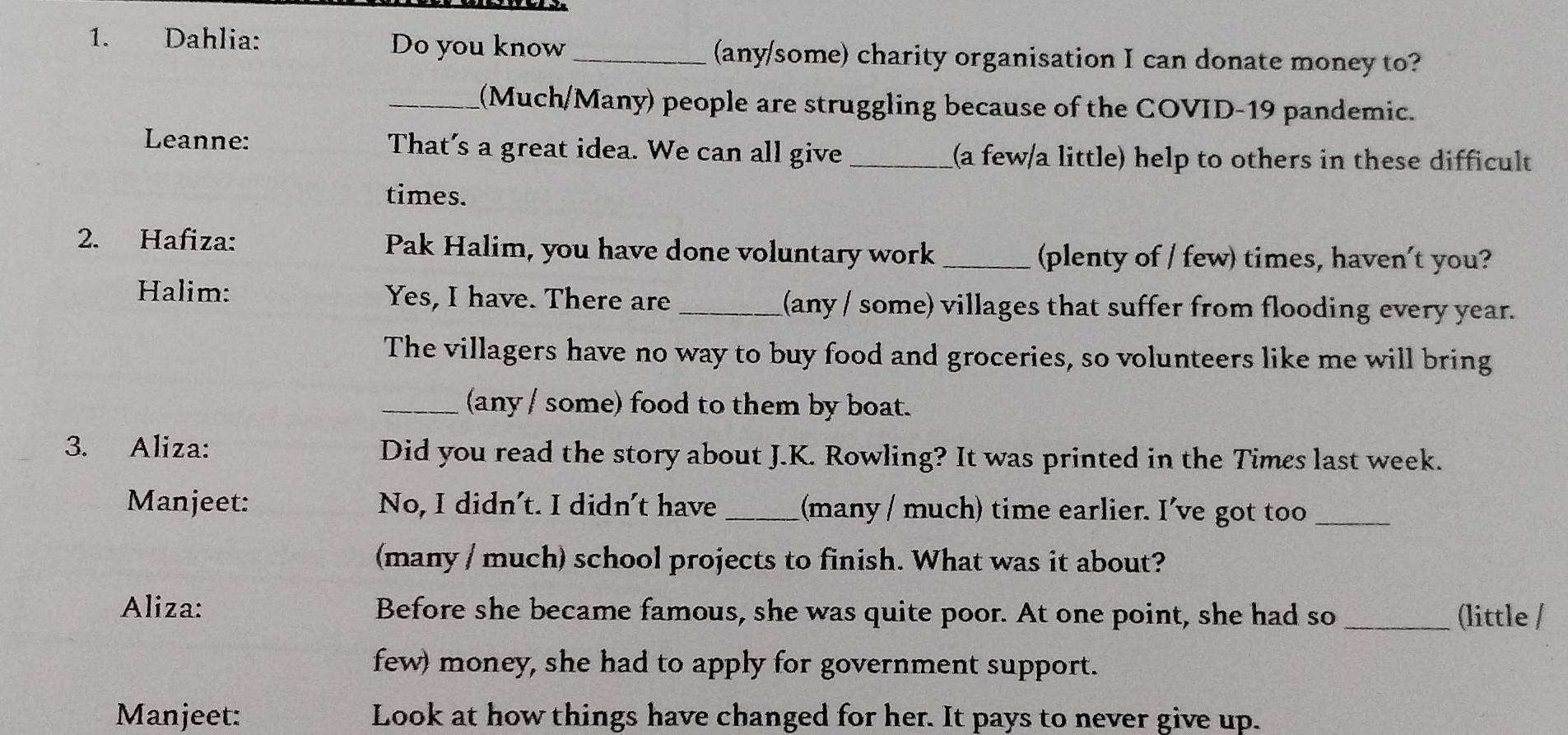 Dahlia: Do you know_ (any/some) charity organisation I can donate money to? 
_(Much/Many) people are struggling because of the COVID-19 pandemic. 
Leanne: That's a great idea. We can all give_ (a few/a little) help to others in these difficult 
times. 
2. Hafiza: Pak Halim, you have done voluntary work _(plenty of / few) times, haven't you? 
Halim: Yes, I have. There are_ (any / some) villages that suffer from flooding every year. 
The villagers have no way to buy food and groceries, so volunteers like me will bring 
_(any / some) food to them by boat. 
3. Aliza: Did you read the story about J.K. Rowling? It was printed in the Times last week. 
Manjeet: No, I didn't. I didn't have_ (many / much) time earlier. I've got too_ 
(many / much) school projects to finish. What was it about? 
Aliza: Before she became famous, she was quite poor. At one point, she had so _(little / 
few) money, she had to apply for government support. 
Manjeet: Look at how things have changed for her. It pays to never give up.