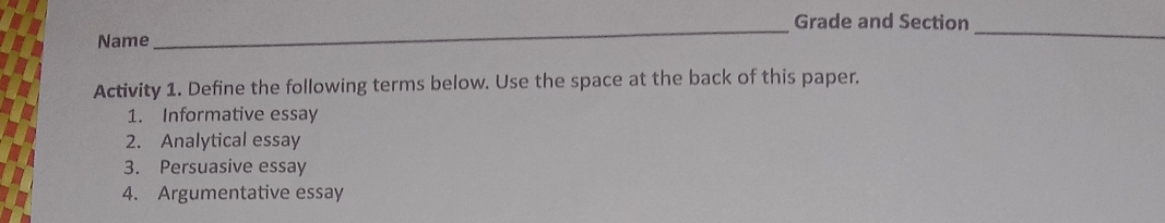 Grade and Section 
Name 
_ 
Activity 1. Define the following terms below. Use the space at the back of this paper. 
1. Informative essay 
2. Analytical essay 
3. Persuasive essay 
4. Argumentative essay