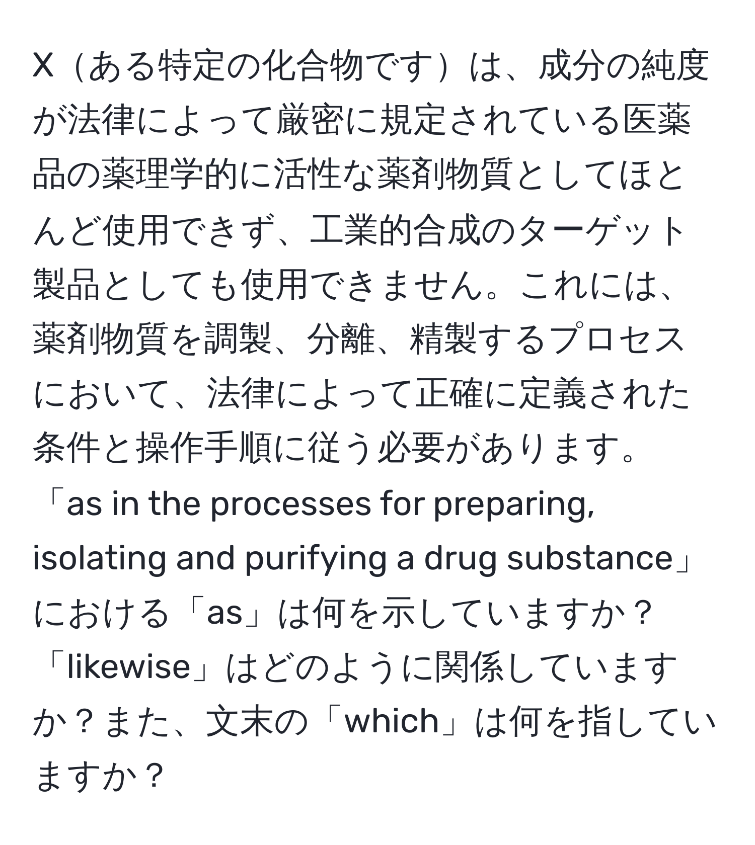 Xある特定の化合物ですは、成分の純度が法律によって厳密に規定されている医薬品の薬理学的に活性な薬剤物質としてほとんど使用できず、工業的合成のターゲット製品としても使用できません。これには、薬剤物質を調製、分離、精製するプロセスにおいて、法律によって正確に定義された条件と操作手順に従う必要があります。「as in the processes for preparing, isolating and purifying a drug substance」における「as」は何を示していますか？「likewise」はどのように関係していますか？また、文末の「which」は何を指していますか？