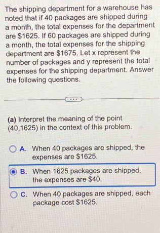 The shipping department for a warehouse has
noted that if 40 packages are shipped during
a month, the total expenses for the department
are $1625. If 60 packages are shipped during
a month, the total expenses for the shipping
department are $1675. Let x represent the
number of packages and y represent the total
expenses for the shipping department. Answer
the following questions.
(a) Interpret the meaning of the point
(40,1625) in the context of this problem.
A. When 40 packages are shipped, the
expenses are $1625.
B. When 1625 packages are shipped,
the expenses are $40.
C. When 40 packages are shipped, each
package cost $1625.