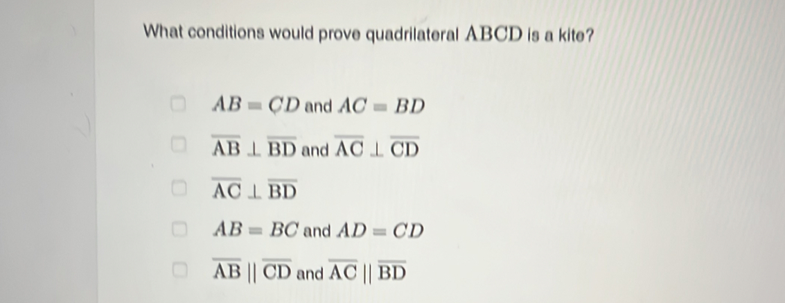 What conditions would prove quadrilateral ABCD is a kite?
AB=CD and AC=BD
overline AB⊥ overline BD and overline AC⊥ overline CD
overline AC⊥ overline BD
AB=BC and AD=CD
overline ABparallel overline CD and overline ACparallel overline BD