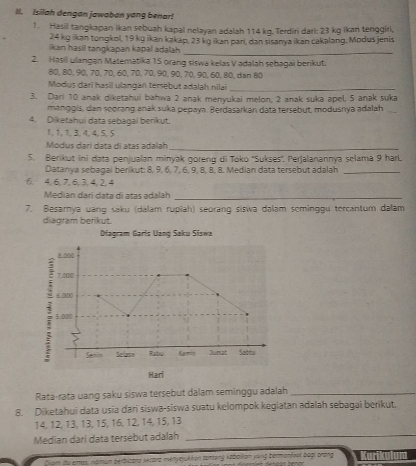 Isilah dengan jawaban yang benar!
1. Hasil tangkapan ikan sebuah kapal nelayan adalah 114 kg. Terdiri dari: 23 kg ikan tenggiri,
24 kg ikan tongkol, 19 kg ikan kakap, 23 kg ikan pari, dan sisanya ikan cakalang. Modus jenis
ikan hasil tangkapan kapal adalah_
2. Hasil ulangan Matematika 15 orang siswa kelas V adalah sebagai berikut.
80, 80, 90, 70, 70, 60, 70, 70, 90, 90, 70, 90, 60, 80, dan 80
Modus dari hasil ulangan tersebut adalah nilai_
3. Dari 10 anak diketahui bahwa 2 anak menyukai melon, 2 anak suka apel, 5 anak suka
manggis, dan seorang anak suka pepaya. Berdasarkan data tersebut, modusnya adalah_
4. Diketahui data sebagai berikut.
1, 1, 1, 3, 4,4,5, 5
Modus darī data di atas adalah_
5. Berikut ini data penjualan minyak goreng di Toko ''Sukses''. Perjalanannya selama 9 hari.
Datanya sebagai berikut: 8, 9, 6, 7, 6, 9, 8, 8, 8. Median data tersebut adalah_
6. 4, 6, 7, 6, 3, 4, 2, 4
Median dari data di atas adalah_
7. Besarnya uang saku (dalam rupiah) seorang siswa dalam seminggu tercantum dalam
diagram berikut.
Diagram Garis Uang Saku Siswa
Ratá-rata uang saku siswa tersebut dalam seminggu adalah_
8. Diketahui data usia dari siswa-siswa suatu kelompok kegiatan adalah sebagai berikut.
14, 12, 13, 13, 15, 16, 12, 14, 15, 13
Median dari data tersebut adalah_
Qipm itu emas, namun berbicara secard menyejukkon tentong keboikon yong bermonfost boại orang Kurikulum