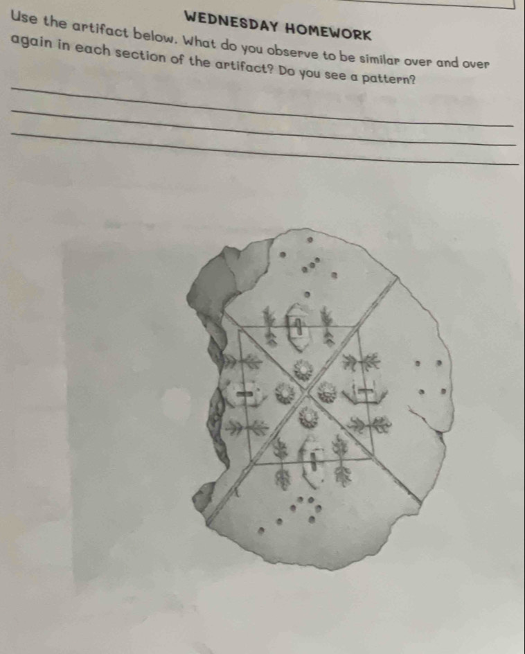 WEDNESDAY HOMEWORK 
Use the artifact below. What do you observe to be similar over and over 
_ 
again in each section of the artifact? Do you see a pattern? 
_ 
_