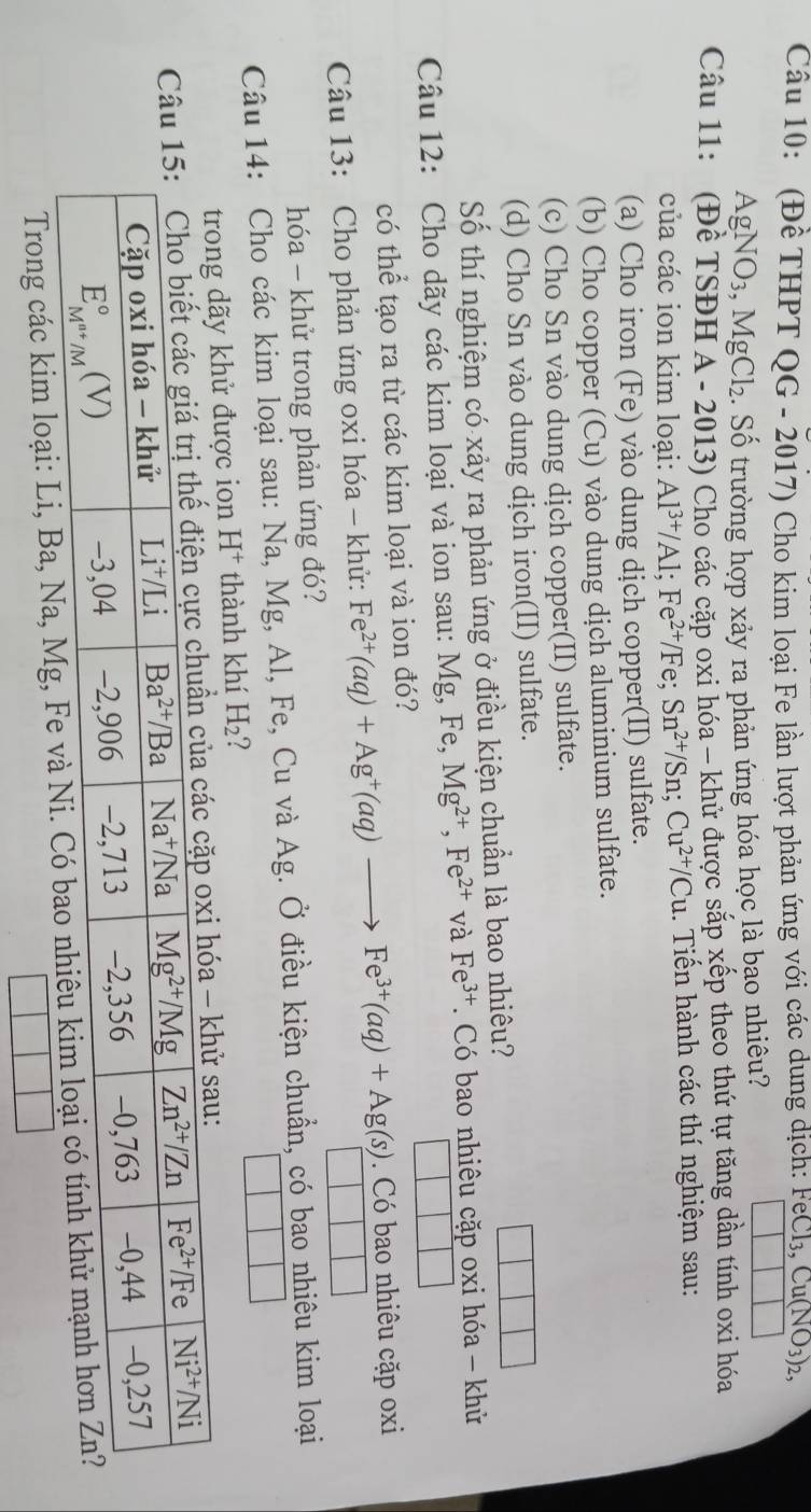 (Đề THPT QG - 2017) Cho kim loại Fe lần lượt phản ứng với các dung dịch: FeCl_3,Cu(NO_3)_2,
AgNO_3,MgCl_2 2. Số trường hợp xảy ra phản ứng hóa học là bạo nhiêu?
Câu 11: (Đề TSĐH A - 2013) Cho các cặp oxi hóa - khử được sắp xếp theo thứ tự tăng dần tính oxi hóa
của các ion kim loại: Al^(3+)/Al;Fe^(2+)/Fe;Sn^(2+)/Sn;Cu^(2+)/Cu.. Tiến hành các thí nghiệm sau:
(a) Cho iron (Fe) vào dung dịch copper(II) sulfate.
(b) Cho copper (Cu) vào dung dịch aluminium sulfate.
(c) Cho Sn vào dung dịch copper(II) sulfate.
(d) Cho Sn vào dung dịch iron(II) sulfate.
Số thí nghiệm có xảy ra phản ứng ở điều kiện chuẩn là bao nhiêu?
Câu 12: Cho dãy các kim loại và ion sau: Mg, Fe, Mg^(2+),Fe^(2+) và Fe^(3+). Có bao nhiêu cặp oxi hóa - khử
có thể tạo ra từ các kim loại và ion đó?
Câu 13: Cho phản ứng oxi hóa - khử: Fe^(2+)(aq)+Ag^+(aq)to Fe^(3+)(aq)+Ag(s). Có bao nhiêu cặp oxi
hóa - khử trong phản ứng đó?
Câu 14: Cho các kim loại sau: Na, Mg, Al, Fe, Cu và Ag. Ở điều kiện chuẩn, có bao nhiêu kim loại
trong dãy khử được ion H^+ thành khí H_2 ?
hử sau:
Trong các kim loại: Li, Ba, Na, Mg,