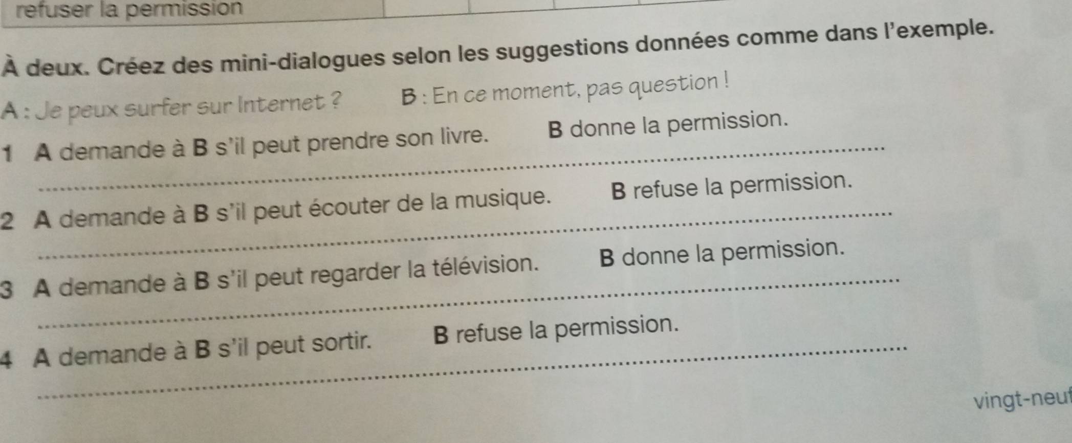 refuser la permissión
À deux. Créez des mini-dialogues selon les suggestions données comme dans l'exemple.
A : Je peux surfer sur Internet ? B : En ce moment, pas question !
_
1 A demande à B s'il peut prendre son livre. B donne la permission.
_
2 A demande à B s'il peut écouter de la musique. B refuse la permission.
_
3 A demande à B s'il peut regarder la télévision. B donne la permission.
4 A demande à B s'il peut sortir. B refuse la permission.
vingt-neut