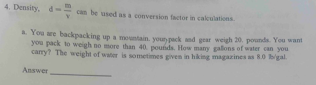 Density, d= m/v  can be used as a conversion factor in calculations. 
a. You are backpacking up a mountain. your pack and gear weigh 20. pounds. You want 
you pack to weigh no more than 40. pounds. How many gallons of water can you 
carry? The weight of water is sometimes given in hiking magazines as 8.0 lb/gal. 
_ 
Answer