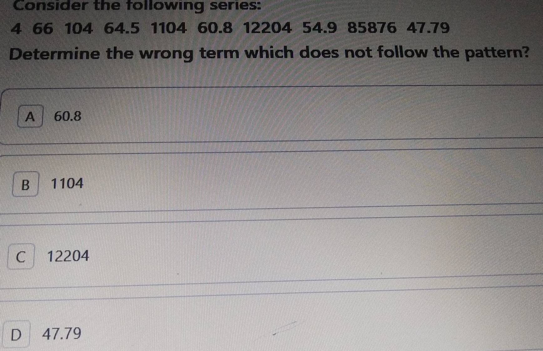 Consider the following series:
4 66 104 64.5 1104 60.8 12204 54.9 85876 47.79
Determine the wrong term which does not follow the pattern?
A 60.8
B 1104
C 12204
D 47.79