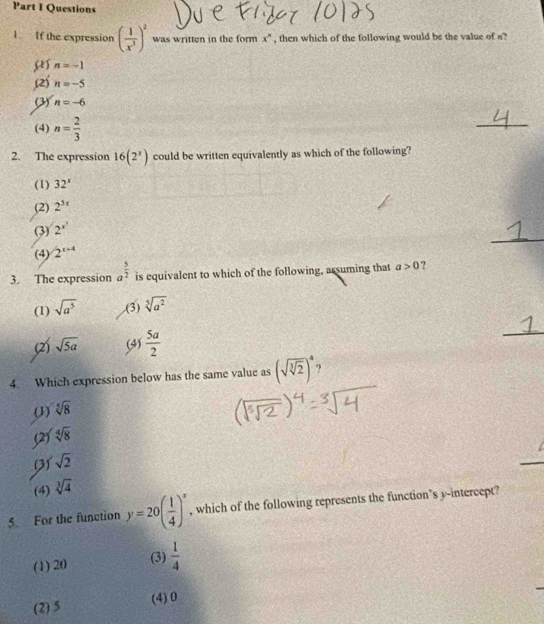 If the expression ( 1/x^3 )^2 was written in the form x^n , then which of the following would be the value of a?
n=-1 .(2) n=-5
(3) n=-6
(4) n= 2/3 
_
2. The expression 16(2^x) could be written equivalently as which of the following?
(1) 32^x
(2) 2^(3x)
_
(3) 2^(x^1)
(4) 2^(x+4)
3. The expression a^(frac 5)2 is equivalent to which of the following, assuming that a>0 ?
(1) sqrt(a^5) .(3) sqrt[5](a^2)
(2) sqrt(5a) (4)  5a/2 
_
4. Which expression below has the same value as (sqrt(sqrt [3]2))^4 9
(1) sqrt[5](8)
(2) sqrt[4](8)
(3) sqrt(2)
(4) sqrt[3](4)
5. For the function y=20( 1/4 )^x , which of the following represents the function’s y-intercept?
(3)
(1) 20  1/4 
(4) 0
(2) 5