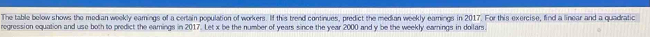 The table below shows the median weekly earnings of a certain population of workers. If this trend continues, predict the median weekly earnings in 2017. For this exercise, find a linear and a quadratic 
regression equation and use both to predict the earnings in 2017. Let x be the number of years since the year 2000 and y be the weekly earnings in dollars.
