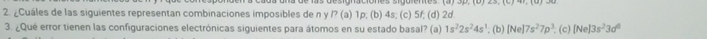 ¿Cuáles de las siguientes representan combinaciones imposibles de n y P(a)1p; (b) 4s; (c) 5f; (d) 2d
3. ¿Qué error tienen las configuraciones electrónicas siguientes para átomos en su estado basal? (a) 1s^22s^24s^1; (b) [Ne]7s^27p^3. ; (c) [Ne]3s^23d^8