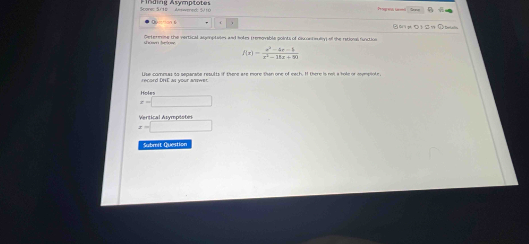 Finding Asymptotes
Score: 5/10 Answered: 5/10 Dane
Q on 6
f(x)= (x^2-4x-5)/x^2-18x+80 
Use commas to separate results if there are more than one of each. If there is not a hole or asymptote,
record DNE as your answer.
o le
x=□
Vertical Asymototes
x=□
Submit Question