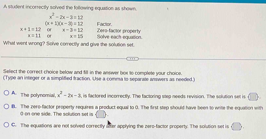 A student incorrectly solved the following equation as shown.
x^2-2x-3=12
(x+1)(x-3)=12 Factor.
x+1=12 or x-3=12 Zero-factor property
x=11 or x=15 Solve each equation.
What went wrong? Solve correctly and give the solution set.
Select the correct choice below and fill in the answer box to complete your choice.
(Type an integer or a simplified fraction. Use a comma to separate answers as needed.)
A. The polynomial, x^2-2x-3 , is factored incorrectly. The factoring step needs revision. The solution set is
B. The zero-factor property requires a product equal to 0. The first step should have been to write the equation with
0 on one side. The solution set is  □ .
C. The equations are not solved correctly axter applying the zero-factor property. The solution set is