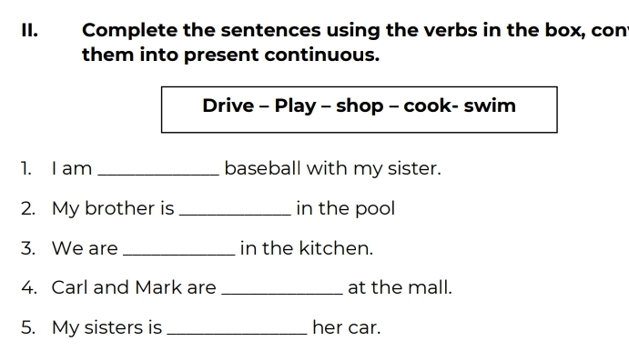 Complete the sentences using the verbs in the box, con 
them into present continuous. 
Drive - Play - shop - cook- swim 
1. I am _baseball with my sister. 
2. My brother is _in the pool 
3. We are _in the kitchen. 
4. Carl and Mark are _at the mall. 
5. My sisters is_ her car.