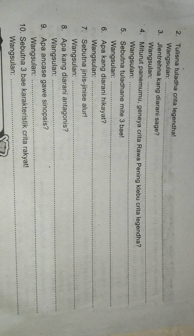 Tulisna tuladha crita legendha! 
Wangsulan:_ 
3. Jlentrehna kang diarani sage? 
Wangsulan:_ 
4. Miturut panemumu, geneya crita Rawa Pening klebu crita legendha? 
Wangsulan:_ 
5. Sebutna tuladhane mite 3 bae! 
Wangsulan:_ 
6. Apa kang diarani hikayat? 
Wangsulan:_ 
7. Sebutna jinis-jinise alur! 
Wangsulan:_ 
8. Apa kang diarani antagonis? 
Wangsulan: 
_ 
_ 
9. Apa ancase gawe sinopsis? 
Wangsulan: 
_ 
10. Sebutna 3 bae karakteristik crita rakyat! 
Wangsulan: