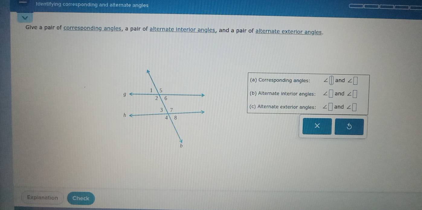 Identifying corresponding and alternate angles 
Give a pair of corresponding angles, a pair of alternate interior angles, and a pair of alternate exterior angles. 
(a) Corresponding angles: ∠ □ and ∠ □
and ∠ □
(b) Alternate interior angles: ∠ □
(c) Alternate exterior angles: ∠ □ and ∠ □
× 
Explanation Check